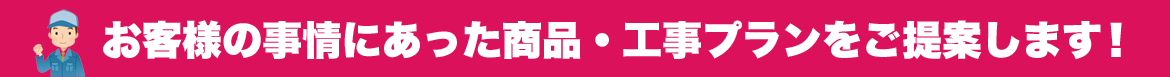 お客様の事情に合った商品・工事プランをご提案します!